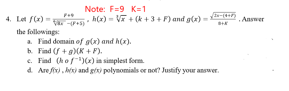 Note: F=9 K=1
F+9
2x-(4+F)
4. Let f(x) =
h(x) = Vx + (k +3 + F) and g(x)
. Answer
V8x -(F+5)
8+K
the followings:
a. Find domain of g(x) and h(x).
b. Find (f + g)(K +F).
c. Find (h of-1)(x) in simplest form.
d. Are f(x) , h(x) and g(x) polynomials or not? Justify your answer.
