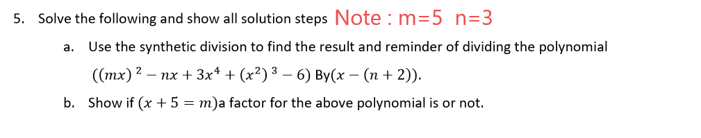 5. Solve the following and show all solution steps Note : m=5 n=3
а.
Use the synthetic division to find the result and reminder of dividing the polynomial
(тх)2 — пх + 3x* + (x?)3 — 6) Вy(х — (п + 2)).
b. Show if (x + 5 = m)a factor for the above polynomial is or not.
