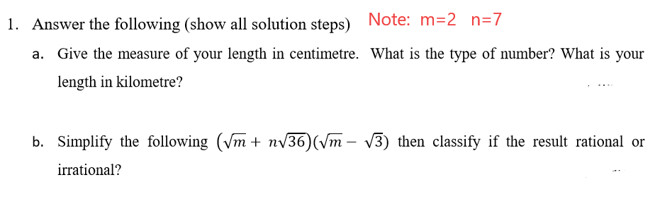 1. Answer the following (show all solution steps) Note: m=2 n=7
Give the measure of your length in centimetre. What is the type of number? What is your
length in kilometre?
b. Simplify the following (Vm + nv36)(Vm – v3) then classify if the result rational or
irrational?

