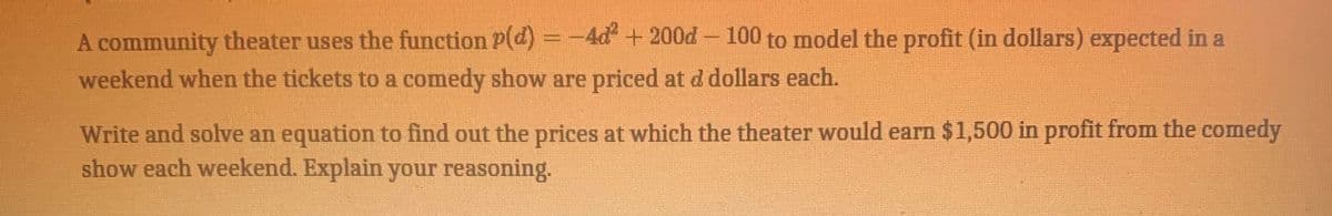 A community theater uses the function P(d) = -4d + 200d- 100 to model the profit (in dollars) expected in a
weekend when the tickets to a comedy show are priced at d dollars each.
Write and solve an equation to find out the prices at which the theater would earn $1,500 in profit from the comedy
show each weekend. Explain your reasoning.
