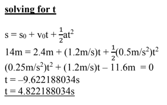 solving for t
1
s = So + vot + -at2
14m = 2.4m + (1.2m/s)t +(0.5m/s²)t²
(0.25m/s²)t² + (1.2m/s)t – 11.6m = 0
2
t =-9.622188034s
t= 4.822188034s
