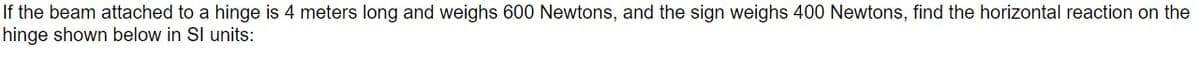 If the beam attached to a hinge is 4 meters long and weighs 600 Newtons, and the sign weighs 400 Newtons, find the horizontal reaction on the
hinge shown below in SI units:
