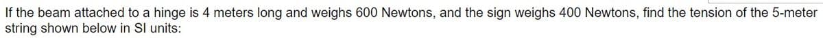 If the beam attached to a hinge is 4 meters long and weighs 600 Newtons, and the sign weighs 400 Newtons, find the tension of the 5-meter
string shown below in SI units:
