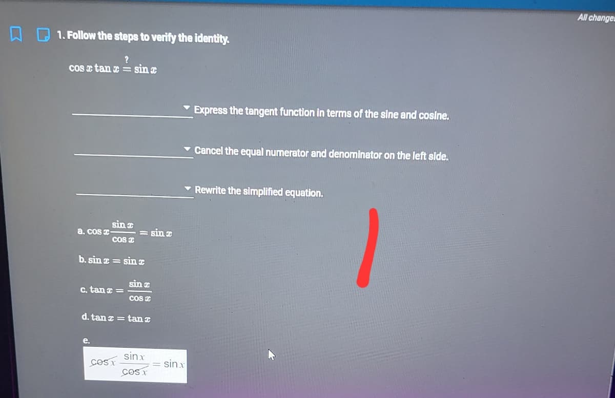 All changes
1. Follow the steps to verify the identity.
cos e tan e == sin
Express the tangent function in terms of the sine and cosine.
v Cancel the equal numerator and denominator on the left side.
Rewrite the simplified equation.
sin
a. cos T-
Cos e
= sin
b. sin z = sin
sin x
c. tan =
cos e
d. tan a = tan z
e.
sinx
sinx
