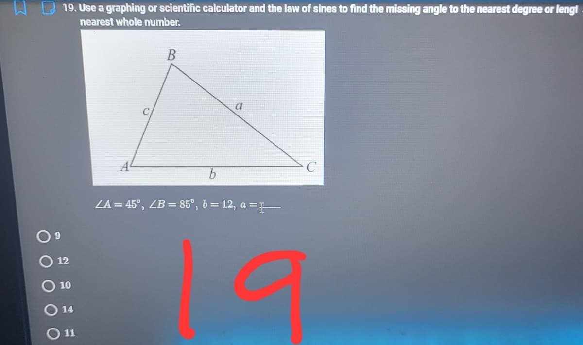 19. Use a graphing or scientific calculator and the law of sines to find the missing angle to the nearest degree or lengt
nearest whole number.
LA = 45°, ZB = 85°, 6 = 12, a =T
12
10
14
O 11
O O O OO
