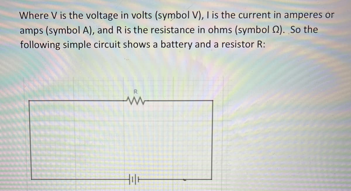 Where V is the voltage in volts (symbol V), I is the current in amperes or
amps (symbol A), and R is the resistance in ohms (symbol 2). So the
following simple circuit shows a battery and a resistor R:
R
www
Hilt