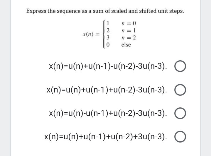 Express the sequence as a sum of scaled and shifted unit steps.
n = 0
n = 1
n = 2
1
2
x(n) =
3
else
x(n)=u(n)+u(n-1)-u(n-2)-3u(n-3). O
x(n)=u(n)+u(n-1)+u(n-2)-3u(n-3). O
x(n)=u(n)-u(n-1)+u(n-2)-3u(n-3). O
x(n)=u(n)+u(n-1)+u(n-2)+3u(n-3). O
