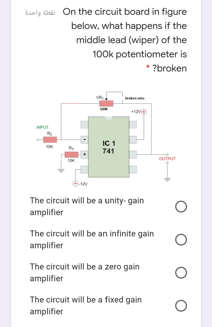 öslg äbäi On the circuit board in figure
below, what happens if the
middle lead (wiper) of the
100k potentiometer is
* ?broken
VR1
Broken wire
100K
+12V4
INPUT
R2
IC 1
10K
R3
741
OUTPUT
10K
--12V
The circuit will be a unity- gain
amplifier
The circuit will be an infinite gain
amplifier
The circuit will be a zero gain
amplifier
The circuit will be a fixed gain
amplifier
