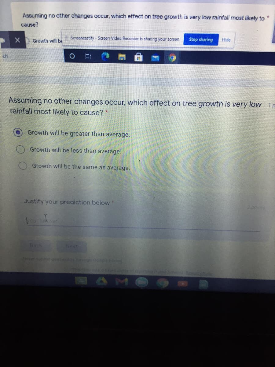 Assuming no other changes occur, which effect on tree growth is very low rainfall most likely to
cause?
XGrowth will be
Screoncastify - Scroen Video Recorder is sharing your screen.
Stop sharing
Hide
ch
Assuming no other changes occur, which effect on tree growth is very low 1p
rainfall most likely to cause?*
Growth will be greater than average.
Growth will be less than average.
Growth will be the same as average.
Justify your prediction below
200ts
Deck
Next
Never t ord e.fo
