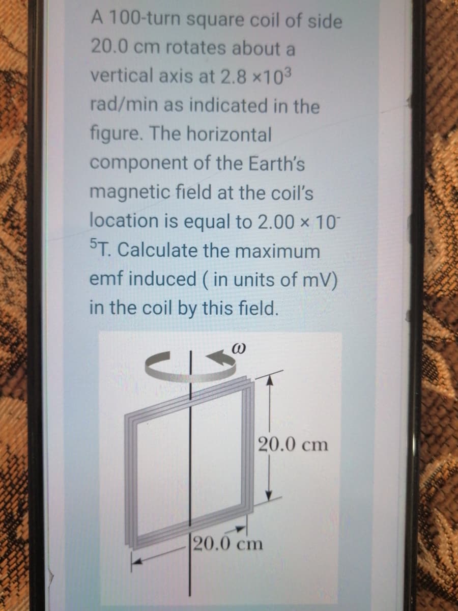 A 100-turn square coil of side
20.0 cm rotates about a
vertical axis at 2.8 x103
rad/min as indicated in the
figure. The horizontal
component of the Earth's
magnetic field at the coil's
location is equal to 2.00 x 10
5T. Calculate the maximum
emf induced ( in units of mV)
in the coil by this field.
20.0 cm
20.0 cm
