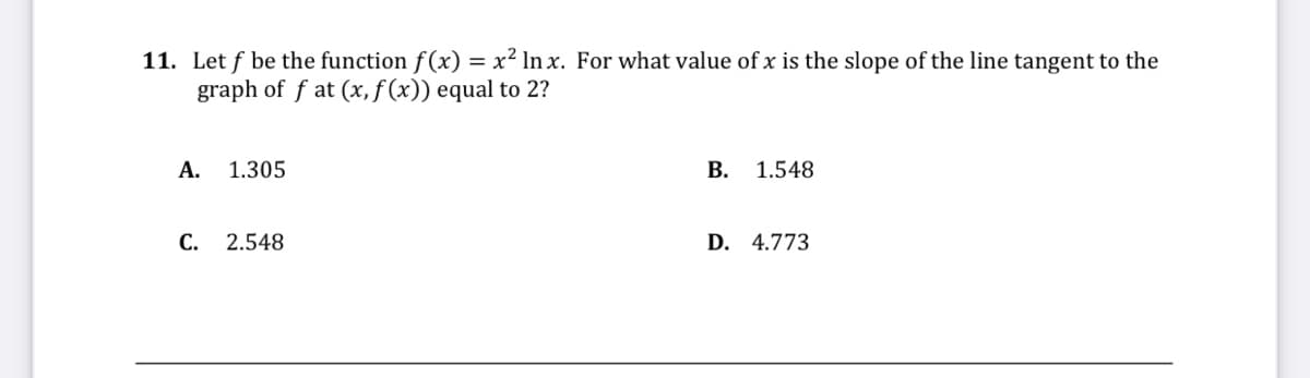 11. Let f be the function f (x) = x² In x. For what value of x is the slope of the line tangent to the
graph of f at (x,ƒ(x)) equal to 2?
А.
1.305
В. 1.548
С.
2.548
D. 4.773
