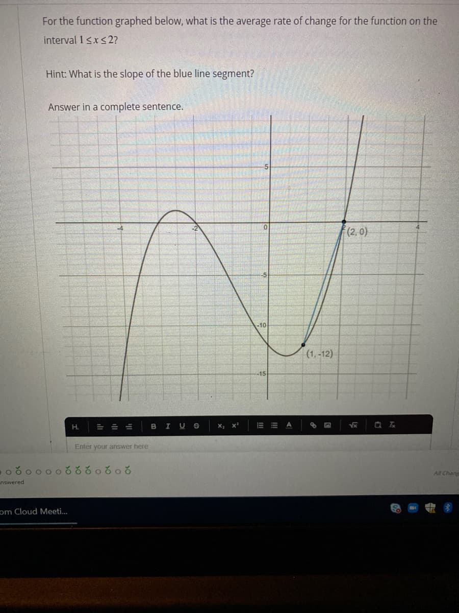 For the function graphed below, what is the average rate of change for the function on the
interval 1sxs2?
Hint: What is the slope of the blue line segment?
Answer in a complete sentence.
(2, 0)
-5
-10
(1, -12)
-15
H. = = =
BIUS
Enter your answer
ఠం00రరరంరంర
All Chang
nswered
om Cloud Meeti...
