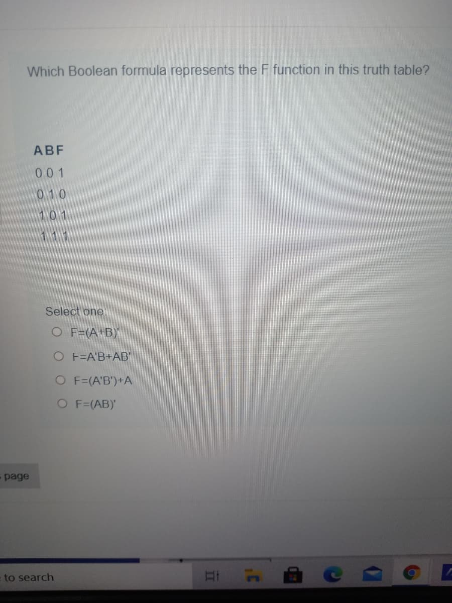 Which Boolean formula represents the F function in this truth table?
ABF
001
010
101
111
Select one
O F=(A+B)'
O F=A'B+AB"
O F=(A'B')+A
O F=(AB)'
- page
to search
17
