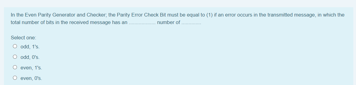 In the Even Parity Generator and Checker; the Parity Error Check Bit must be equal to (1) if an error occurs in the transmitted message, in which the
total number of bits in the received message has an
number of
Select one:
O odd, 1's.
O odd, O's.
O even, 1's.
O even, O's.
