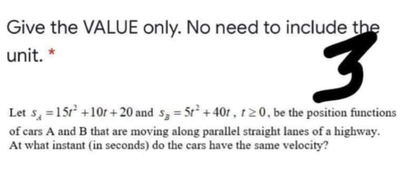 Give the VALUE only. No need to include the
unit. *
Let s, =15r +10f + 20 and s3 = 5t + 40r, t20, be the position functions
of cars A and B that are moving along parallel straight lanes of a highway.
At what instant (in seconds) do the cars have the same velocity?
