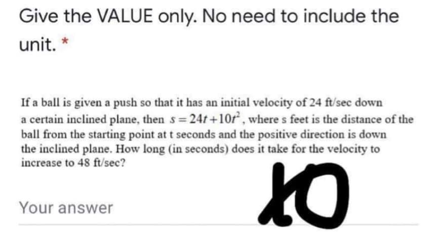 Give the VALUE only. No need to include the
unit. *
If a ball is given a push so that it has an initial velocity of 24 ft/sec down
a certain inclined plane, then s= 24t +10r, where s feet is the distance of the
ball from the starting point at t seconds and the positive direction is down
the inclined plane. How long (in seconds) does it take for the velocity to
increase to 48 ft/sec?
Your answer
