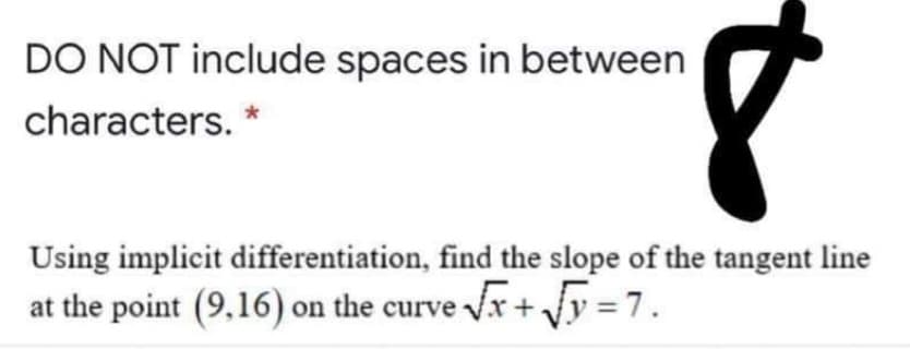 DO NOT include spaces in between
characters. *
Using implicit differentiation, find the slope of the tangent line
at the point (9,16) on the curve Vx + Jy = 7.
