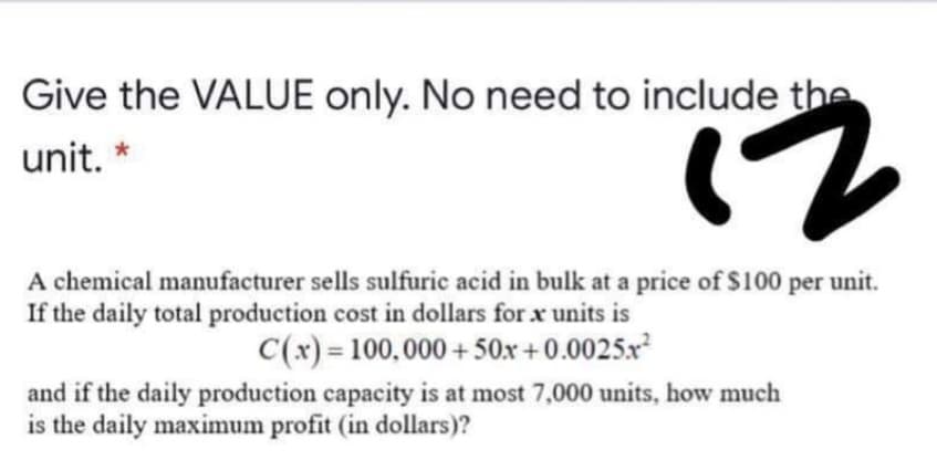 Give the VALUE only. No need to include the
unit. *
2)
A chemical manufacturer sells sulfuric acid in bulk at a price of $100 per unit.
If the daily total production cost in dollars for x units is
C(x) = 100,000 + 50x +0.0025x
and if the daily production capacity is at most 7,000 units, how much
is the daily maximum profit (in dollars)?
