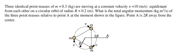 Three identical point masses of m = 0.3 (kg) are moving at a constant velocity v =10 (m/s) equidistant
from each other on a circular orbit of radius R= 0.2 (m). What is the total angular momentum (kg.m/s) of
the three point masses relative to point A at the moment shown in the figure. Point A is 2R away from the
center.
m
2R
m
m
