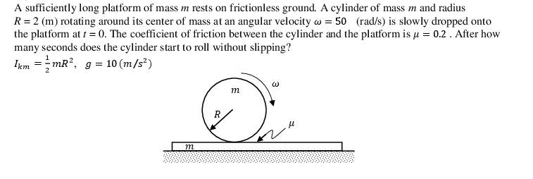 A sufficiently long platform of mass m rests on frictionless ground. A cylinder of mass m and radius
R = 2 (m) rotating around its center of mass at an angular velocity w = 50 (rad/s) is slowly dropped onto
the platform at t =0. The coefficient of friction between the cylinder and the platform is u = 0.2. After how
many seconds does the cylinder start to roll without slipping?
Iem =;mR?, g = 10 (m/s²)
m
R
m
