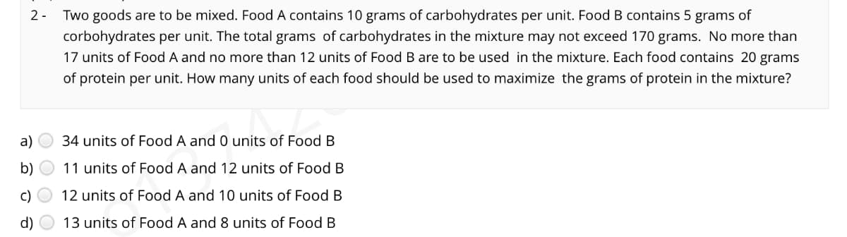 2- Two goods are to be mixed. Food A contains 10 grams of carbohydrates per unit. Food B contains 5 grams of
corbohydrates per unit. The total grams of carbohydrates in the mixture may not exceed 170 grams. No more than
17 units of Food A and no more than 12 units of Food B are to be used in the mixture. Each food contains 20 grams
of protein per unit. How many units of each food should be used to maximize the grams of protein in the mixture?
a)
34 units of Food A and 0 units of Food B
b)
11 units of Food A and 12 units of Food B
c) O 12 units of Food A and 10 units of Food B
d)
13 units of Food A and 8 units of Food B

