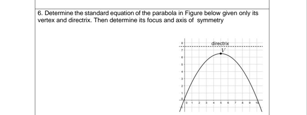 6. Determine the standard equation of the parabola in Figure below given only its
vertex and directrix. Then determine its focus and axis of symmetry
7
6
5
4
3
2
1
0
directrix
5
8 9