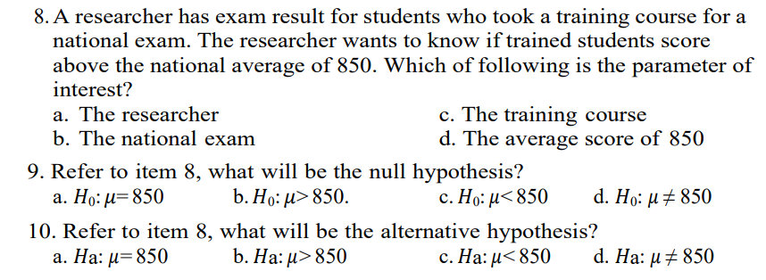 8. A researcher has exam result for students who took a training course for a
national exam. The researcher wants to know if trained students score
above the national average of 850. Which of following is the parameter of
interest?
c. The training course
d. The average score of 850
a. The researcher
b. The national exam
9. Refer to item 8, what will be the null hypothesis?
b. Но: и> 850.
a. Ho: μ-850
с. Но: и< 850
d. Ho: µ± 850
10. Refer to item 8, what will be the alternative hypothesis?
b. На: и> 850
a. Ha: μ- 850
c. Ha: μ< 850
d. Ha: µ+ 850
