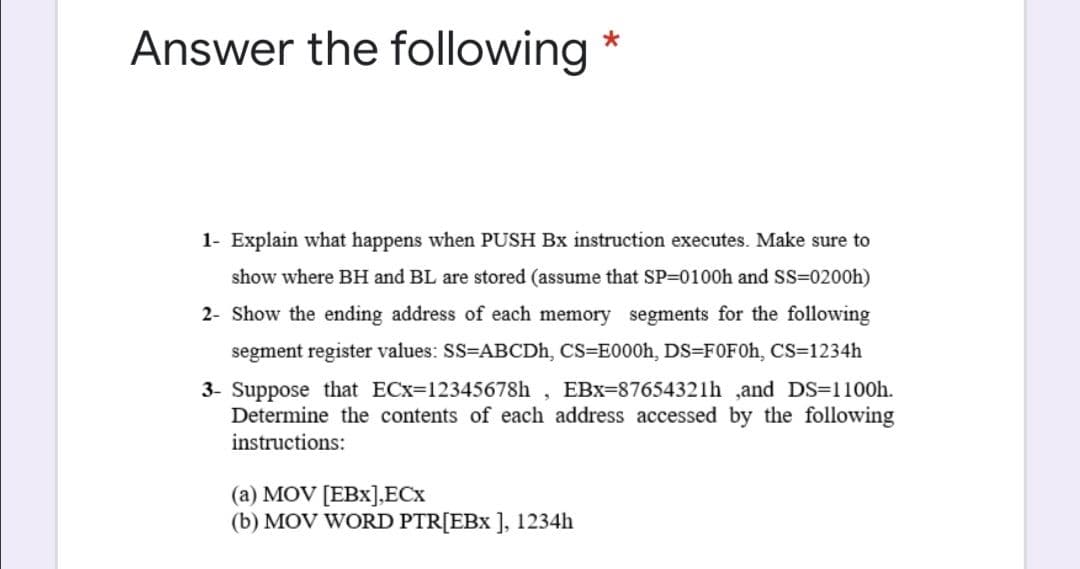 Answer the following *
1- Explain what happens when PUSH Bx instruction executes. Make sure to
show where BH and BL are stored (assume that SP=0100h and SS=0200h)
2- Show the ending address of each memory segments for the following
segment register values: SS=ABCDH, CS=E000h, DS=FOF0H, CS=1234h
3- Suppose that ECx=12345678h
Determine the contents of each address accessed by the following
instructions:
EBx=87654321h ,and DS=1100h.
(a) MOV [EBx],ECx
(b) MOV WORD PTR[EBx ], 1234h
