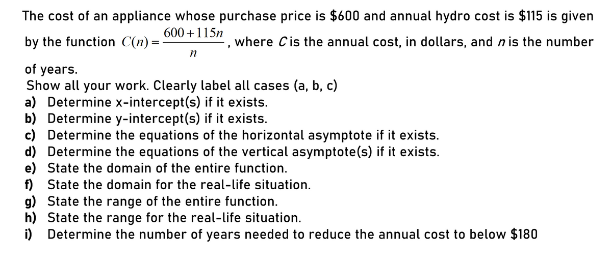 The cost of an appliance whose purchase price is $600 and annual hydro cost is $115 is given
600 +115n
by the function C(n) =
where Cis the annual cost, in dollars, and n is the number
of years.
Show all your work. Clearly label all cases (a, b, c)
a) Determine x-intercept(s) if it exists.
b) Determine y-intercept(s) if it exists.
c) Determine the equations of the horizontal asymptote if it exists.
d) Determine the equations of the vertical asymptote(s) if it exists.
e) State the domain of the entire function.
f) State the domain for the real-life situation.
g) State the range of the entire function.
h) State the range for the real-life situation.
i) Determine the number of years needed to reduce the annual cost to below $180
