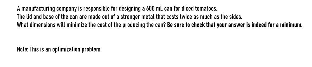 A manufacturing company is responsible for designing a 600 mL can for diced tomatoes.
The lid and base of the can are made out of a stronger metal that costs twice as much as the sides.
What dimensions will minimize the cost of the producing the can? Be sure to check that your answer is indeed for a minimum.
Note: This is an optimization problem.

