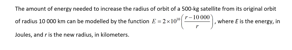 The amount of energy needed to increase the radius of orbit of a 500-kg satellite from its original orbit
r – 10 000
of radius 10 000 km can be modelled by the function E = 2×100
where E is the energy, in
Joules, and r is the new radius, in kilometers.
