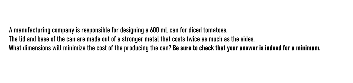 A manufacturing company is responsible for designing a 600 ml can for diced tomatoes.
The lid and base of the can are made out of a stronger metal that costs twice as much as the sides.
What dimensions will minimize the cost of the producing the can? Be sure to check that your answer is indeed for a minimum.
