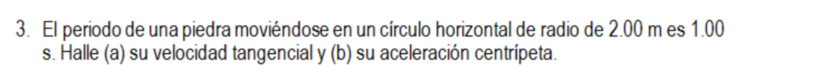 3. El periodo de una piedra moviéndose en un círculo horizontal de radio de 2.00 m es 1.00
s. Halle (a) su velocidad tangencial y (b) su aceleración centrípeta.