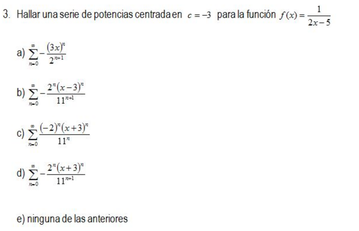 3. Hallar una serie de potencias centrada en c=-3 para la función f(x) =
1
2х-5
a) Z
(3x)*
b) E-2(x-3)*
11-1
c) (-2)"(x+3)*
11*
d) -2"(x+3)*
11*1
e) ninguna de las anteriores

