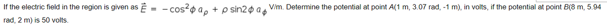 If the electric field in the region is given as Ē = - cos-o a, + p sin2¢ a &
V/m. Determine the potential at point A(1 m, 3.07 rad, -1 m), in volts, if the potential at point B(8 m, 5.94
rad, 2 m) is 50 volts.
