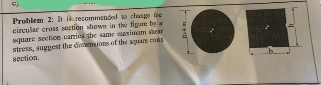 Problem 2: It is recommended to change the
circular cross section shown in the figure by a
square section carries the same maximum shear
stress, suggest the dimensions of the square cross
section.
D=4 in_
