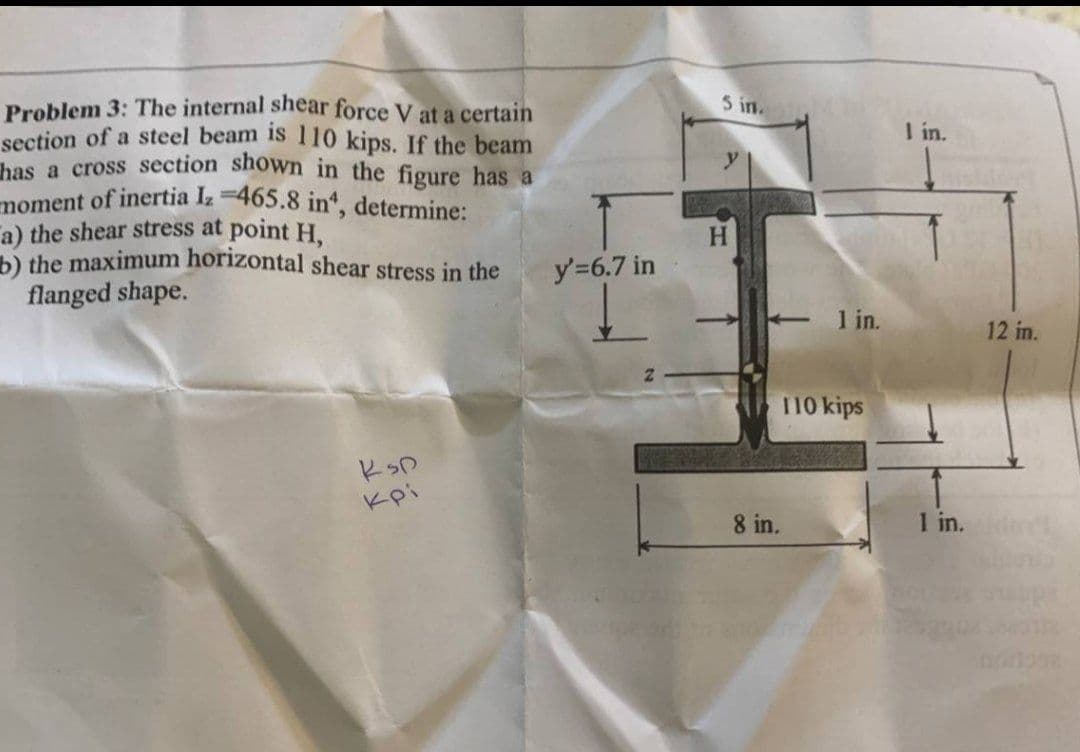 moment of inertia Iz 465.8 in", determine:
5 in.
Problem 3: The internal shear force V at a certain
section of a steel beam is 110 kips. If the beam
bas a cross section shown in the figure has a
I in.
a) the shear stress at point H.
the maximum horizontal shear stress in the
flanged shape.
H.
y'=6.7 in
1 in.
12 in.
110 kips
Kpi
8 in.
1 in.
