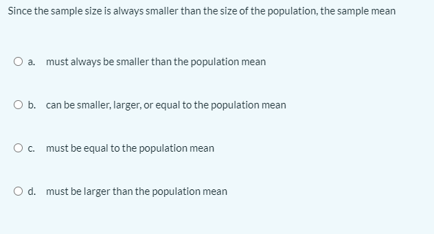 Since the sample size is always smaller than the size of the population, the sample mean
O a. must always be smaller than the population mean
O b. can be smaller, larger, or equal to the population mean
Oc. must be equal to the population mean
O d. must be larger than the population mean
