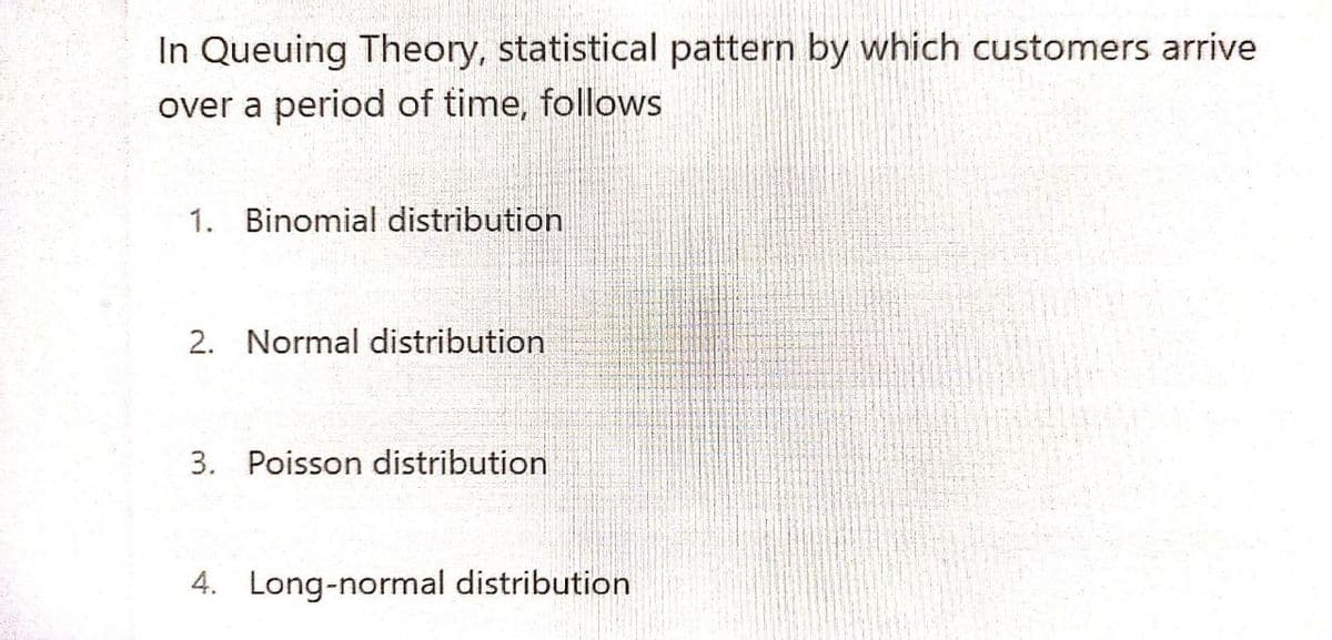 In Queuing Theory, statistical pattern by which customers arrive
over a period of time, follows
1. Binomial distribution
2. Normal distribution
3. Poisson distribution
4. Long-normal distribution