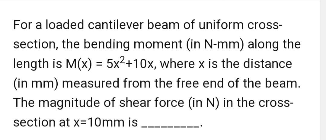 For a loaded cantilever beam of uniform cross-
section, the bending moment (in N-mm) along the
length is M(x) = 5x²+10x, where x is the distance
(in mm) measured from the free end of the beam.
The magnitude of shear force (in N) in the cross-
section at x=10mm is