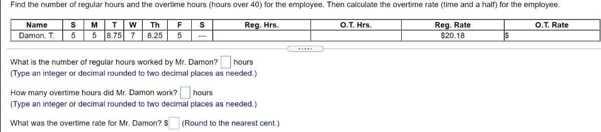 Find the number of regular hours and the overtime hours (hours over 40) for the employee. Then calculate the overtime rate (time and a half) for the employee.
Name
M
Th
F
S
Reg. Hrs.
O.T. Hrs.
Reg. Rate
O.T. Rate
Damon, T.
8.75
7
8.25
$20.18
.....
What is the number of regular hours worked by Mr. Damon? he
hours
(Type an integer or decimal rounded to two decimal places as needed.)
How many overtime hours did Mr. Damon work?
hours
(Type an integer or decimal rounded to two decimal places as needed.)
What was the overtime rate for Mr. Damon? $
(Round to the nearest cent.)
