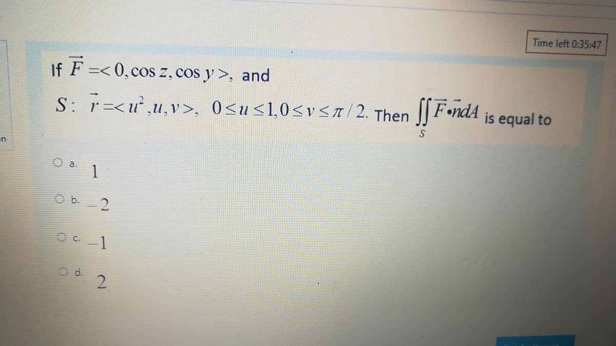 Time left 0:35:47
If F =< 0,cos z, cos y >, and
S: r=<u,u,v>, 0<u<1,0<vSa/2. Then ] FondA is equal to
||Fond4
un
1
O b.
1
O d.
