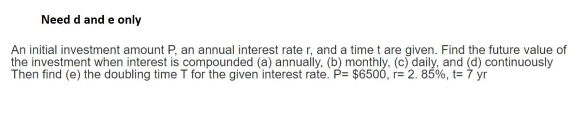 Need d and e only
An initial investment amount P, an annual interest rate r, and a time t are given. Find the future value of
the investment when interest is compounded (a) annually, (b) monthly, (c) daily, and (d) continuously
Then find (e) the doubling time T for the given interest rate. P= $6500, r= 2. 85%, t= 7 yr
