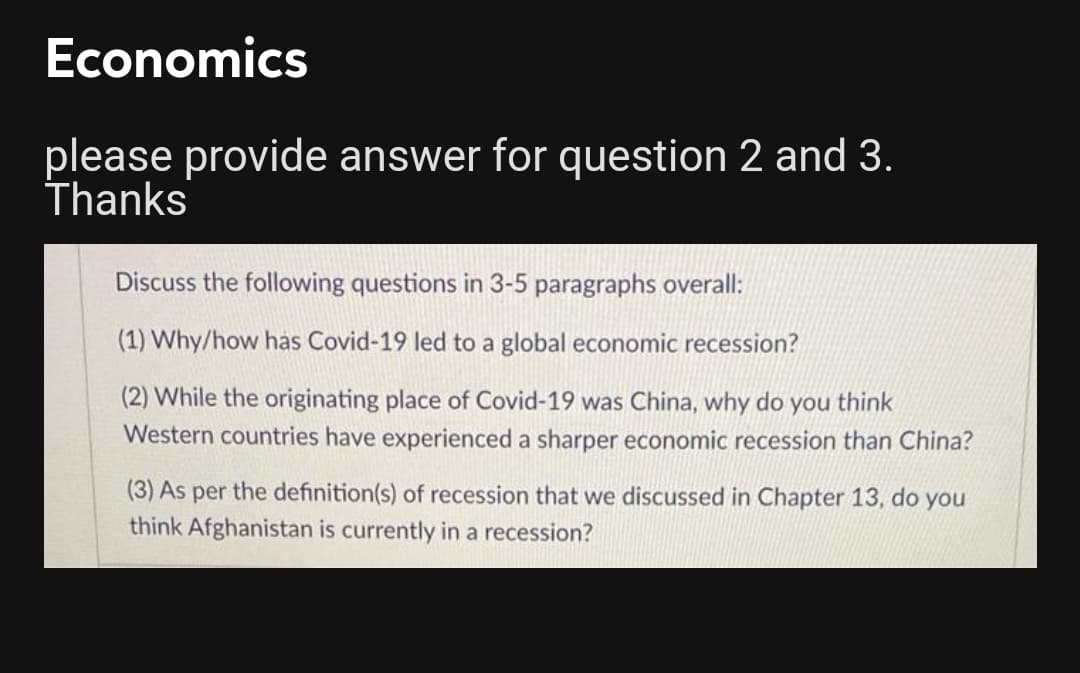 Economics
please provide answer for question 2 and 3.
Thanks
Discuss the following questions in 3-5 paragraphs overall:
(1) Why/how has Covid-19 led to a global economic recession?
(2) While the originating place of Covid-19 was China, why do you think
Western countries have experienced a sharper economic recession than China?
(3) As per the definition(s) of recession that we discussed in Chapter 13, do you
think Afghanistan is currently in a recession?
