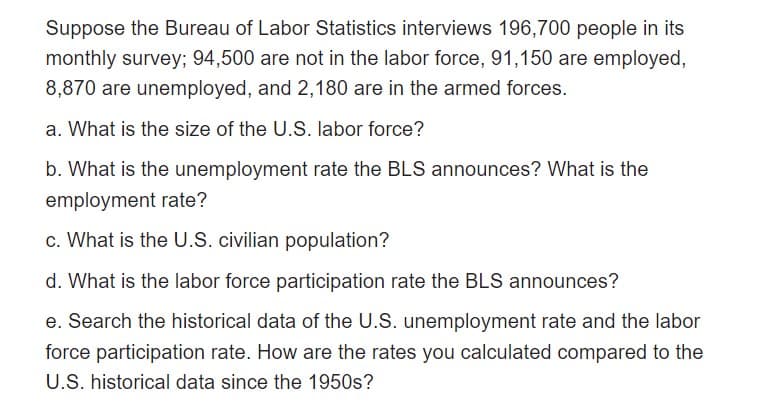Suppose the Bureau of Labor Statistics interviews 196,700 people in its
monthly survey; 94,500 are not in the labor force, 91,150 are employed,
8,870 are unemployed, and 2,180 are in the armed forces.
a. What is the size of the U.S. labor force?
b. What is the unemployment rate the BLS announces? What is the
employment rate?
c. What is the U.S. civilian population?
d. What is the labor force participation rate the BLS announces?
e. Search the historical data of the U.S. unemployment rate and the labor
force participation rate. How are the rates you calculated compared to the
U.S. historical data since the 1950s?
