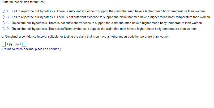 State the conclusion for the test.
O A. Fail to reject the null hypothesis. There is sufficient evidence to support the claim that men have a higher mean body temperature than women.
O B. Fail to reject the null hypothesis. There is not sufficient evidence to support the claim that men have a higher mean body temperature than women.
OC. Reject the null hypothesis. There is not sufficient evidence to support the claim that men have a higher mean body temperature than women.
O D. Reject the null hypothesis. There is sufficient evidence to support the claim that men have a higher mean body temperature than women.
b. Construct a confidence interval suitable for testing the claim that men have a higher mean body temperature than women.
(Round to three decimal places as needed.)
