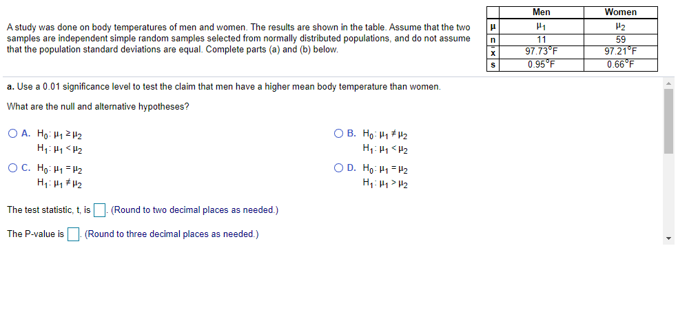 Men
Women
H2
A study was done on body temperatures of men and women. The results are shown in the table. Assume that the two
samples are independent simple random samples selected from normally distributed populations, and do not assume
that the population standard deviations are equal. Complete parts (a) and (b) below.
11
97.73°F
0.95°F
59
97.21°F
0.66°F
a. Use a 0.01 significance level to test the claim that men have a higher mean body temperature than women.
What are the null and alternative hypotheses?
O A. Ho: H12H2
H1: H1 < H2
O B. Ho: H1 # H2
O C. Ho: H1 = H2
H1: H1 # H2
O D. Ho: H1 =H2
H1: H1 > H2
The test statistic, t, is
(Round to two decimal places as needed.)
The P-value is (Round to three decimal places as needed.)
