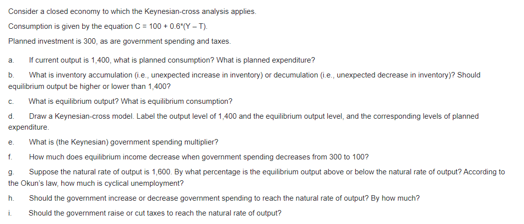 Consider a closed economy to which the Keynesian-cross analysis applies.
Consumption is given by the equation C = 100 + 0.6*(Y – T).
Planned investment is 300, as are government spending and taxes.
If current output is 1,400, what is planned consumption? What is planned expenditure?
a.
b.
What is inventory accumulation (i.e., unexpected increase in inventory) or decumulation (i.e., unexpected decrease in inventory)? Should
equilibrium output be higher or lower than 1,400?
с.
What is equilibrium output? What is equilibrium consumption?
d.
Draw a Keynesian-cross model. Label the output level of 1,400 and the equilibrium output level, and the corresponding levels of planned
expenditure.
e.
What is (the Keynesian) government spending multiplier?
f.
How much does equilibrium income decrease when government spending decreases from 300 to 100?
g.
Suppose the natural rate of output is 1,600. By what percentage is the equilibrium output above or below the natural rate of output? According to
the Okun's law, how much is cyclical unemployment?
h.
Should the government increase or decrease government spending to reach the natural rate of output? By how much?
i.
Should the government raise or cut taxes to reach the natural rate of output?
