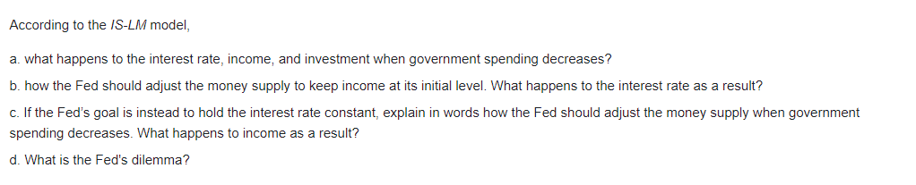 According to the IS-LM model,
a. what happens to the interest rate, income, and investment when government spending decreases?
b. how the Fed should adjust the money supply to keep income at its initial level. What happens to the interest rate as a result?
c. If the Fed's goal is instead to hold the interest rate constant, explain in words how the Fed should adjust the money supply when government
spending decreases. What happens to income as a result?
d. What is the Fed's dilemma?
