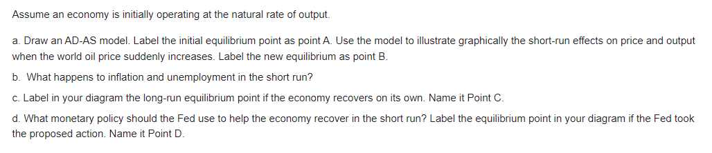 Assume an economy is initially operating at the natural rate of output.
a. Draw an AD-AS model. Label the initial equilibrium point as point A. Use the model to illustrate graphically the short-run effects on price and output
when the world oil price suddenly increases. Label the new equilibrium as point B.
b. What happens to inflation and unemployment in the short run?
c. Label in your diagram the long-run equilibrium point if the economy recovers on its own. Name it Point C.
d. What monetary policy should the Fed use to help the economy recover in the short run? Label the equilibrium point in your diagram if the Fed took
the proposed action. Name it Point D.
